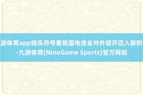 九游体育app娱乐符号着我国电信业对外绽开迈入新阶段-九游体育(NineGame Sports)官方网站