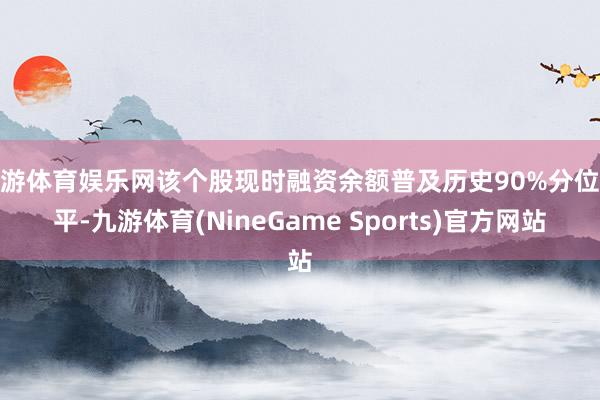九游体育娱乐网该个股现时融资余额普及历史90%分位水平-九游体育(NineGame Sports)官方网站