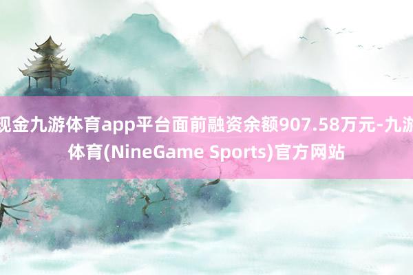 现金九游体育app平台面前融资余额907.58万元-九游体育(NineGame Sports)官方网站