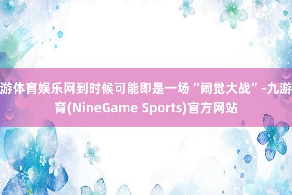 九游体育娱乐网到时候可能即是一场“闹觉大战”-九游体育(NineGame Sports)官方网站