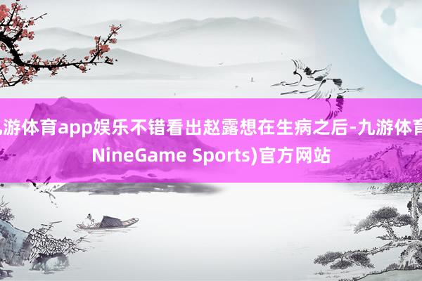 九游体育app娱乐不错看出赵露想在生病之后-九游体育(NineGame Sports)官方网站
