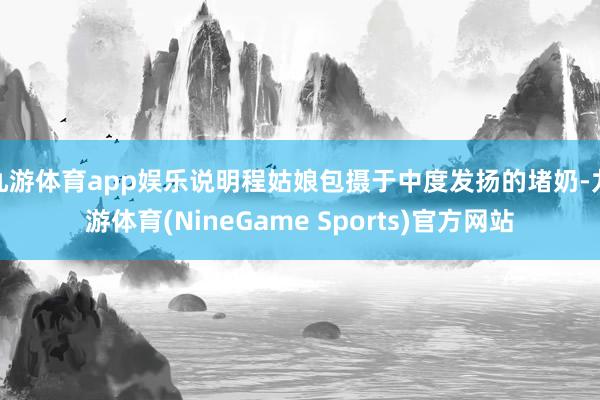 九游体育app娱乐说明程姑娘包摄于中度发扬的堵奶-九游体育(NineGame Sports)官方网站
