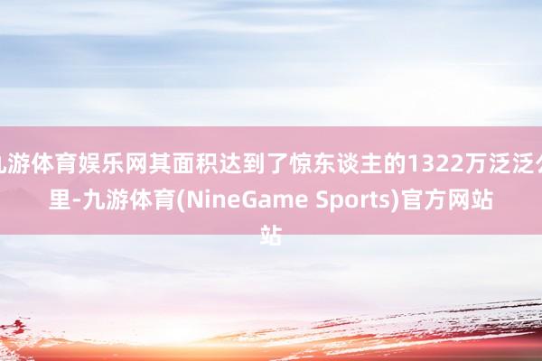 九游体育娱乐网其面积达到了惊东谈主的1322万泛泛公里-九游体育(NineGame Sports)官方网站