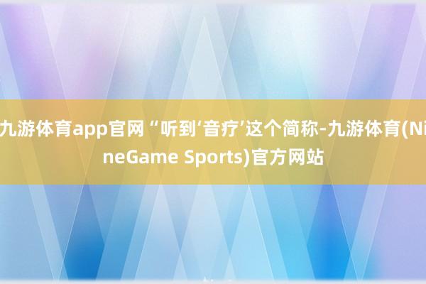 九游体育app官网“听到‘音疗’这个简称-九游体育(NineGame Sports)官方网站