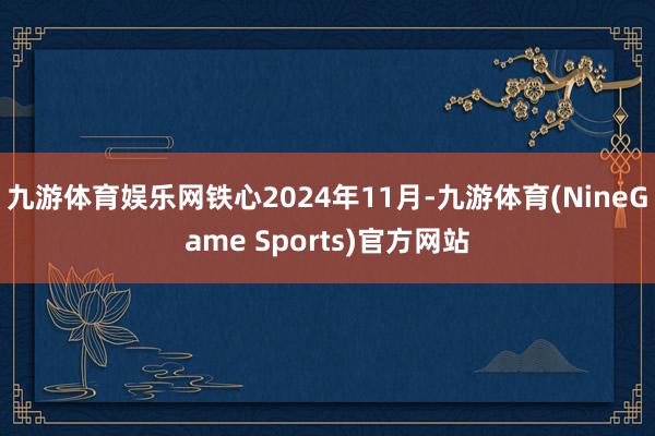 九游体育娱乐网铁心2024年11月-九游体育(NineGame Sports)官方网站