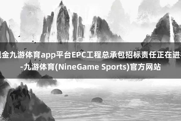 现金九游体育app平台EPC工程总承包招标责任正在进行-九游体育(NineGame Sports)官方网站