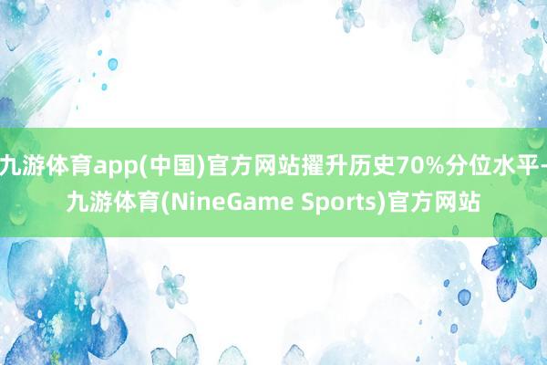 九游体育app(中国)官方网站擢升历史70%分位水平-九游体育(NineGame Sports)官方网站