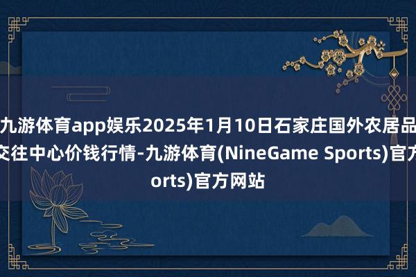 九游体育app娱乐2025年1月10日石家庄国外农居品批发交往中心价钱行情-九游体育(NineGame Sports)官方网站