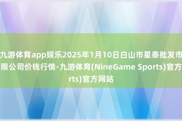 九游体育app娱乐2025年1月10日白山市星泰批发市集有限公司价钱行情-九游体育(NineGame Sports)官方网站