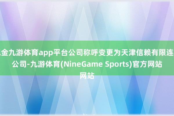 现金九游体育app平台公司称呼变更为天津信赖有限连累公司-九游体育(NineGame Sports)官方网站