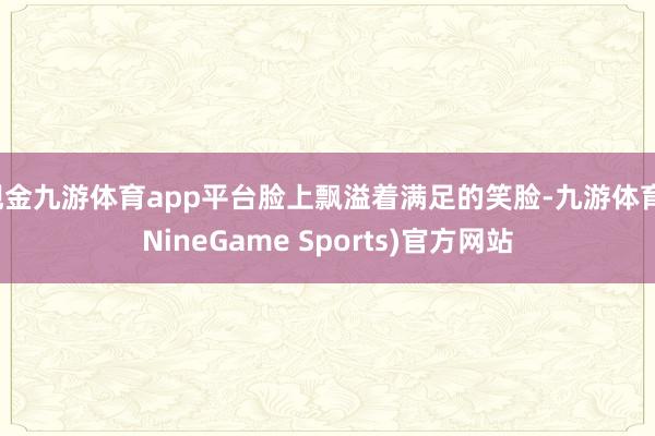 现金九游体育app平台脸上飘溢着满足的笑脸-九游体育(NineGame Sports)官方网站