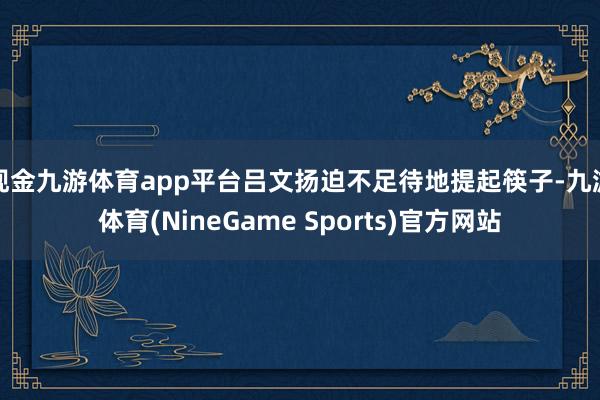 现金九游体育app平台吕文扬迫不足待地提起筷子-九游体育(NineGame Sports)官方网站