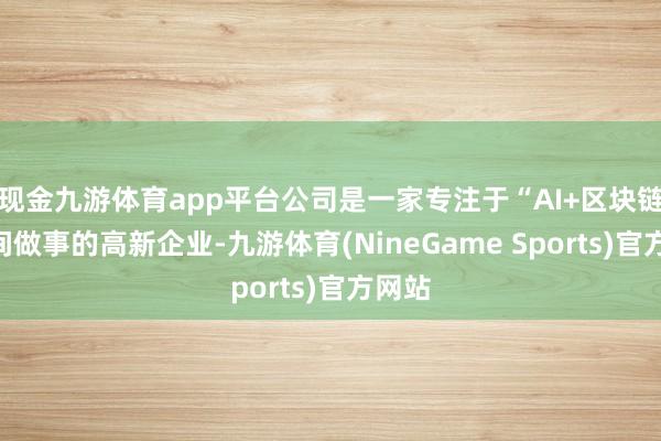 现金九游体育app平台公司是一家专注于“AI+区块链”时间做事的高新企业-九游体育(NineGame Sports)官方网站