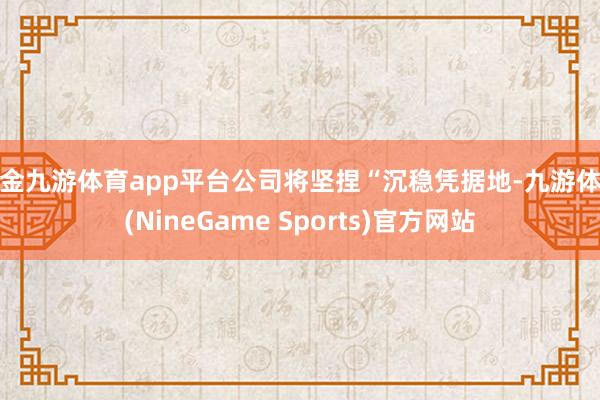 现金九游体育app平台公司将坚捏“沉稳凭据地-九游体育(NineGame Sports)官方网站