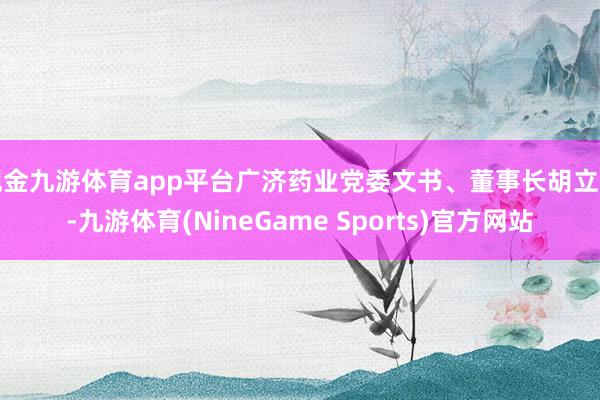 现金九游体育app平台广济药业党委文书、董事长胡立刚-九游体育(NineGame Sports)官方网站