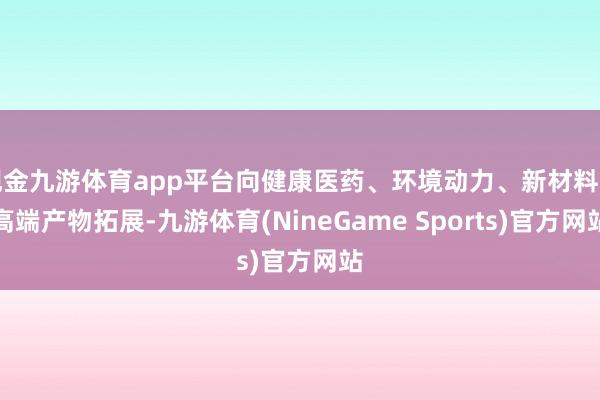 现金九游体育app平台向健康医药、环境动力、新材料等高端产物拓展-九游体育(NineGame Sports)官方网站