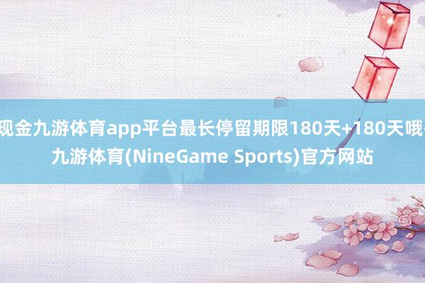 现金九游体育app平台最长停留期限180天+180天哦-九游体育(NineGame Sports)官方网站