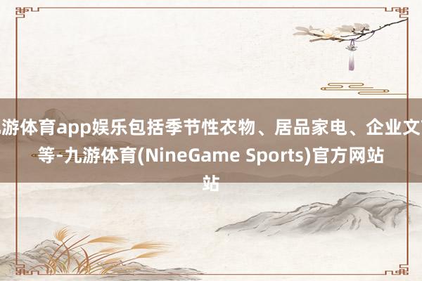 九游体育app娱乐包括季节性衣物、居品家电、企业文献等-九游体育(NineGame Sports)官方网站