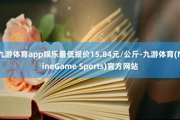 九游体育app娱乐最低报价15.84元/公斤-九游体育(NineGame Sports)官方网站