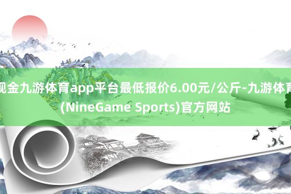 现金九游体育app平台最低报价6.00元/公斤-九游体育(NineGame Sports)官方网站