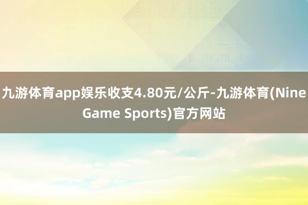 九游体育app娱乐收支4.80元/公斤-九游体育(NineGame Sports)官方网站