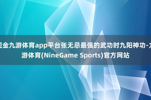 现金九游体育app平台张无忌最强的武功时九阳神功-九游体育(NineGame Sports)官方网站