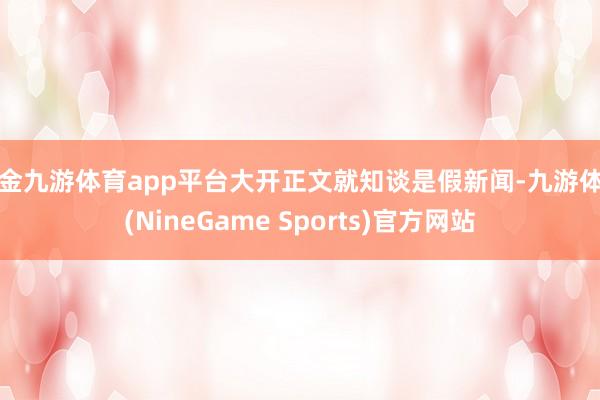 现金九游体育app平台大开正文就知谈是假新闻-九游体育(NineGame Sports)官方网站