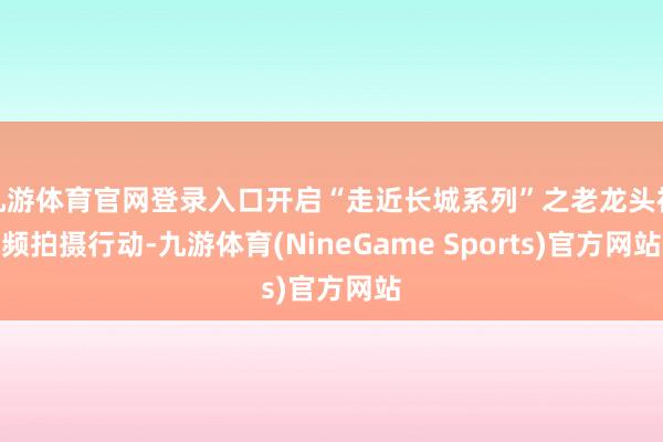 九游体育官网登录入口开启“走近长城系列”之老龙头视频拍摄行动-九游体育(NineGame Sports)官方网站