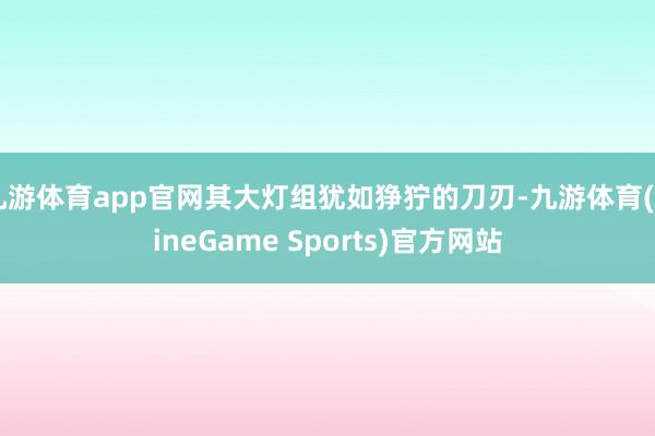 九游体育app官网其大灯组犹如狰狞的刀刃-九游体育(NineGame Sports)官方网站