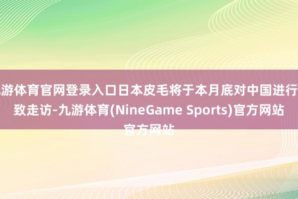 九游体育官网登录入口日本皮毛将于本月底对中国进行雅致走访-九游体育(NineGame Sports)官方网站