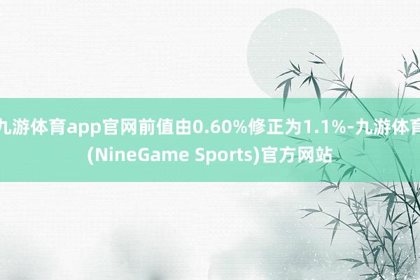 九游体育app官网前值由0.60%修正为1.1%-九游体育(NineGame Sports)官方网站