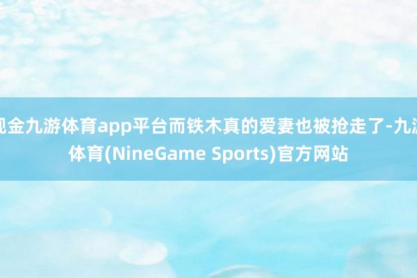 现金九游体育app平台而铁木真的爱妻也被抢走了-九游体育(NineGame Sports)官方网站