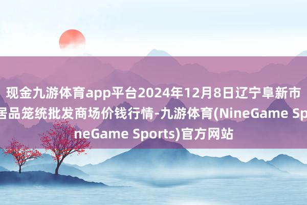 现金九游体育app平台2024年12月8日辽宁阜新市瑞轩蔬菜农副居品笼统批发商场价钱行情-九游体育(NineGame Sports)官方网站