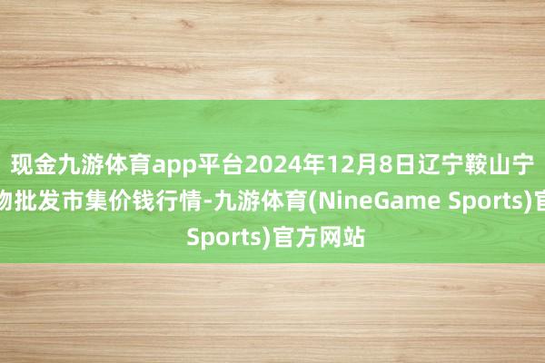 现金九游体育app平台2024年12月8日辽宁鞍山宁远农产物批发市集价钱行情-九游体育(NineGame Sports)官方网站
