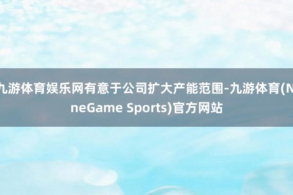 九游体育娱乐网有意于公司扩大产能范围-九游体育(NineGame Sports)官方网站