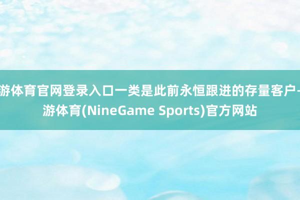 九游体育官网登录入口一类是此前永恒跟进的存量客户-九游体育(NineGame Sports)官方网站