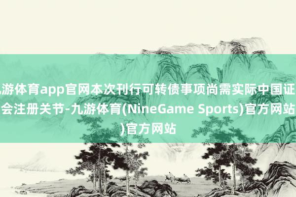 九游体育app官网本次刊行可转债事项尚需实际中国证监会注册关节-九游体育(NineGame Sports)官方网站