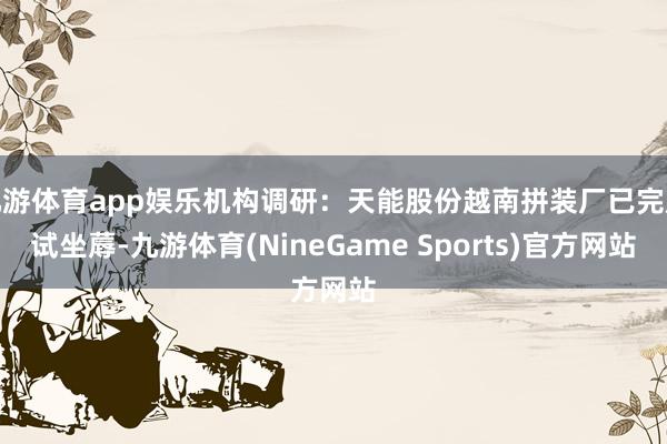 九游体育app娱乐机构调研：天能股份越南拼装厂已完成试坐蓐-九游体育(NineGame Sports)官方网站