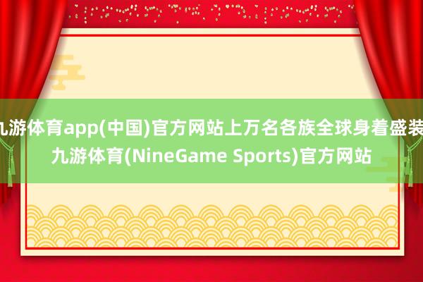 九游体育app(中国)官方网站上万名各族全球身着盛装-九游体育(NineGame Sports)官方网站