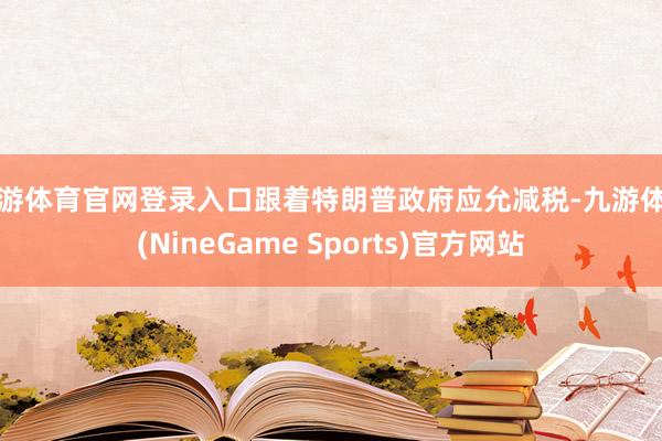 九游体育官网登录入口跟着特朗普政府应允减税-九游体育(NineGame Sports)官方网站