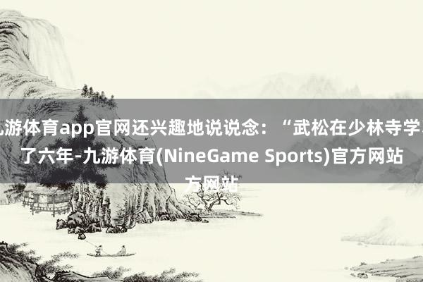 九游体育app官网还兴趣地说说念：“武松在少林寺学习了六年-九游体育(NineGame Sports)官方网站