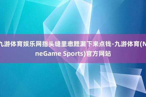 九游体育娱乐网指头缝里璷黫漏下来点钱-九游体育(NineGame Sports)官方网站