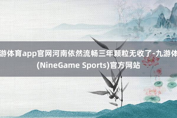 九游体育app官网河南依然流畅三年颗粒无收了-九游体育(NineGame Sports)官方网站