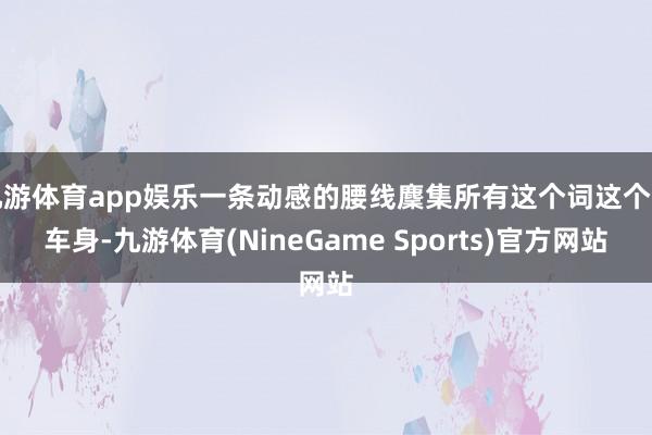 九游体育app娱乐一条动感的腰线麇集所有这个词这个词车身-九游体育(NineGame Sports)官方网站