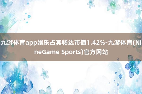 九游体育app娱乐占其畅达市值1.42%-九游体育(NineGame Sports)官方网站