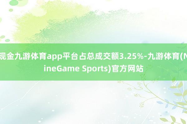 现金九游体育app平台占总成交额3.25%-九游体育(NineGame Sports)官方网站