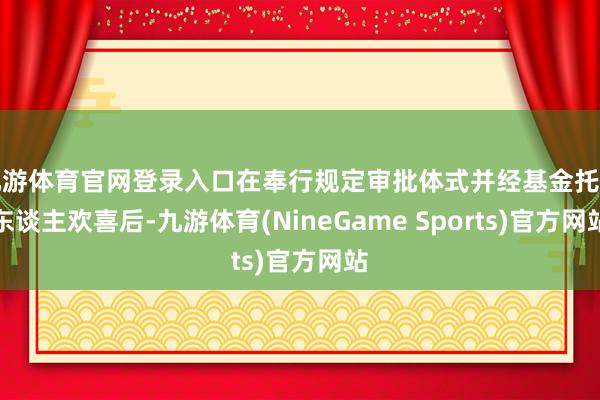 九游体育官网登录入口在奉行规定审批体式并经基金托管东谈主欢喜后-九游体育(NineGame Sports)官方网站