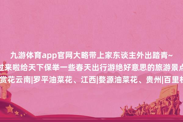 九游体育app官网大略带上家东谈主外出踏青~✨不知谈去哪玩的宝子们看过来啦给天下保举一些春天出行游绝好意思的旅游景点📍.💐赏花云南|罗平油菜花、江西|婺源油菜花、贵州|百里杜鹃、贵州|平坝万亩樱花圃、西藏|林芝桃花沟、新疆|伊犁杏花沟、福建|永福樱花圃、江苏|鼋头渚樱花、江苏|大丰荷兰郁金香、江苏|南京梅花山、江苏|千垛油菜花、四川|金川世外梨源、湖南|大围山杜鹃、湖南|常德桃花源、河南|中国园中