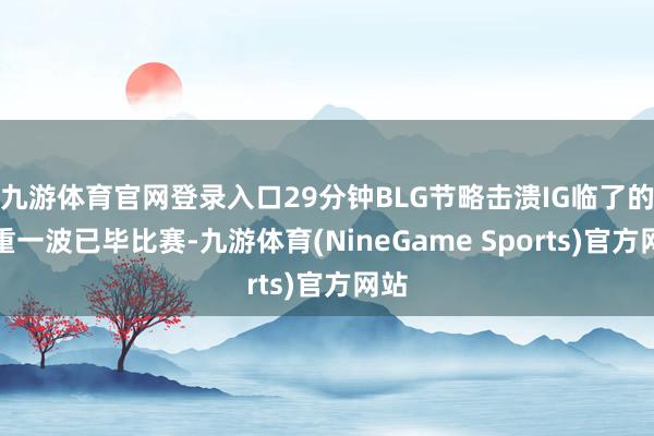 九游体育官网登录入口29分钟BLG节略击溃IG临了的注重一波已毕比赛-九游体育(NineGame Sports)官方网站
