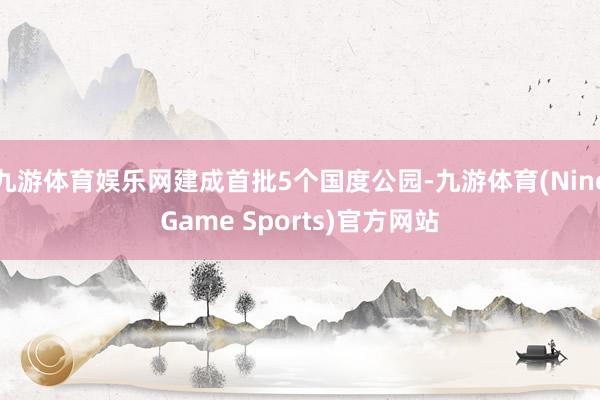 九游体育娱乐网建成首批5个国度公园-九游体育(NineGame Sports)官方网站